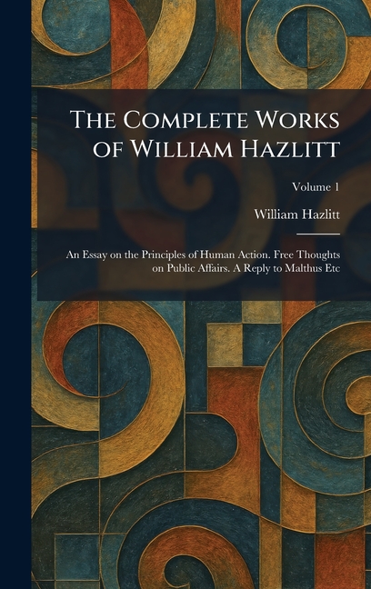The Complete Works of William Hazlitt: An Essay on the Principles of Human Action. Free Thoughts on Public Affairs. A Reply to Malthus Etc