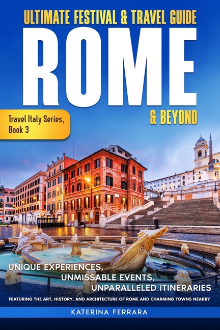 Ultimate Festival & Travel Guide Rome & Beyond: Unforgettable Experiences, Unmissable Events, Unparalleled Itineraries Featuring the Art, History, and