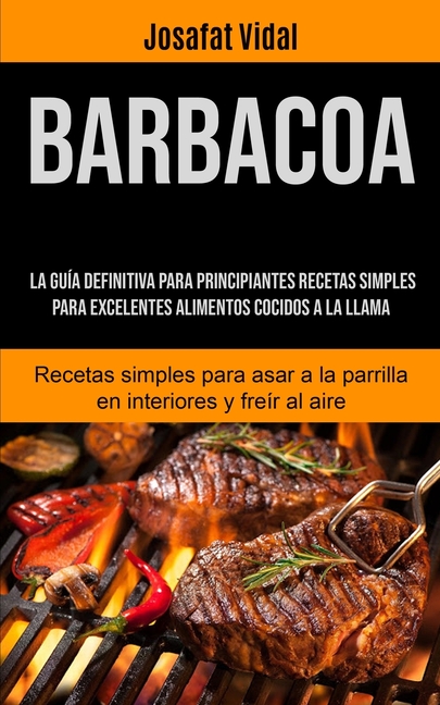 Barbacoa: La guía definitiva para principiantes recetas simples para excelentes alimentos cocidos a la llama (Recetas simples para asar a la parrilla