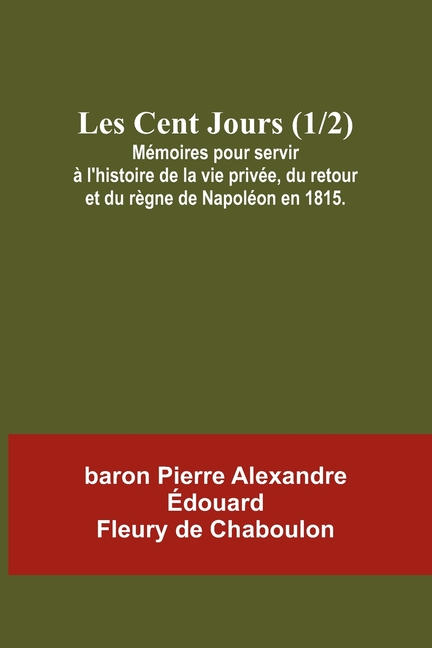 Les Cent Jours (1/2); Mémoires pour servir à l'histoire de la vie privée, du retour et du règne de Napoléon en 1815.