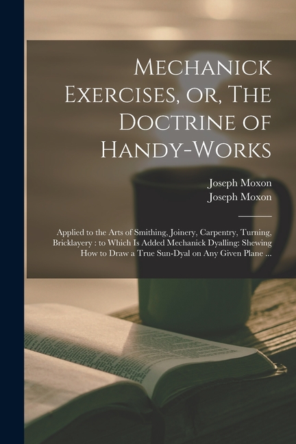 Mechanick Exercises, or, The Doctrine of Handy-works: Applied to the Arts of Smithing, Joinery, Carpentry, Turning, Bricklayery: to Which is Added Mec
