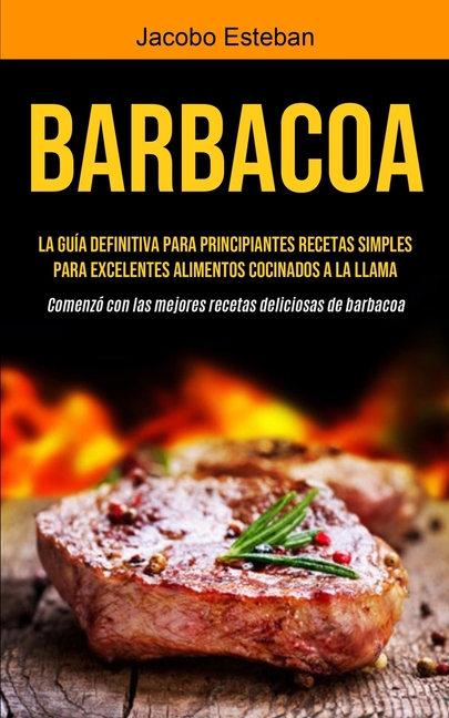 Barbacoa: La guía definitiva para principiantes Recetas simples para excelentes alimentos cocinados a la llama (Comenzó con las mejores recetas delici