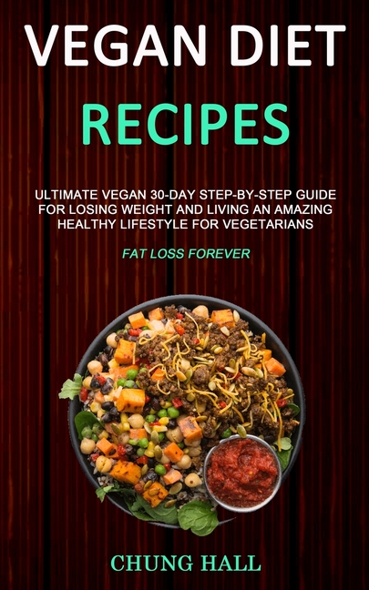 Vegan Diet Recipes: Ultimate Vegan 30-Day Step-By-Step Guide for Losing Weight and Living an Amazing Healthy Lifestyle for Vegetarians (Fat Loss Forev