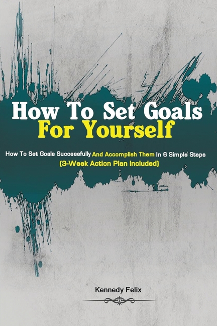 How To Set Goals For Yourself: How To Set Goals Successfully And Accomplish Them In 6 Simple Steps (3-Week Action Plan Included)