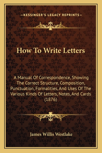 How To Write Letters: A Manual Of Correspondence, Showing The Correct Structure, Composition, Punctuation, Formalities, And Uses Of The Vari