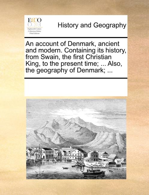 An Account of Denmark, Ancient and Modern. Containing Its History, from Swain, the First Christian King, to the Present Time; ... Also, the Geography