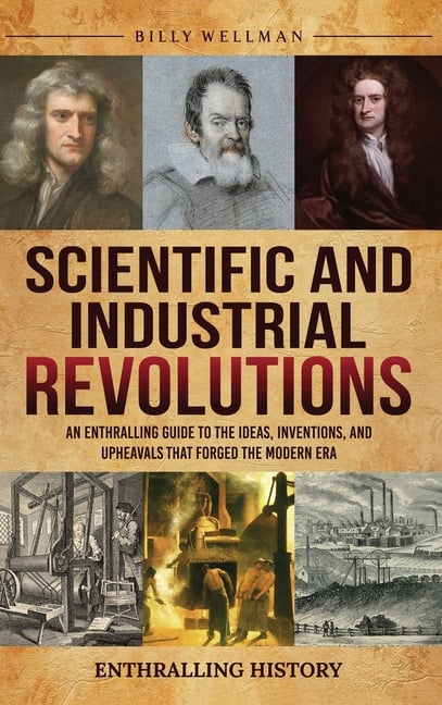 Scientific and Industrial Revolutions: An Enthralling Guide to the Ideas, Inventions, and Upheavals That Forged the Modern Era