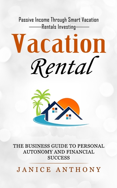 Vacation Rental: Passive Income Through Smart Vacation Rentals Investing (The Business Guide to Personal Autonomy and Financial Success)