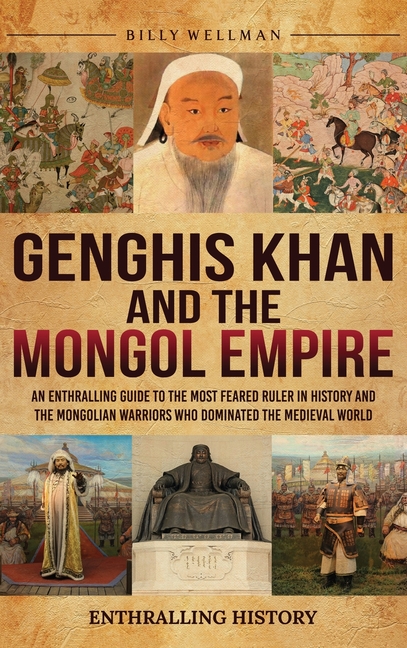 Genghis Khan and the Mongol Empire: An Enthralling Guide to the Most Feared Ruler in History and the Mongolian Warriors Who Dominated the Medieval Wor