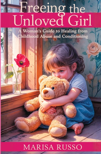 Freeing The Unloved Girl: A Woman's Guide To Healing From Childhood Abuse And Conditioning
