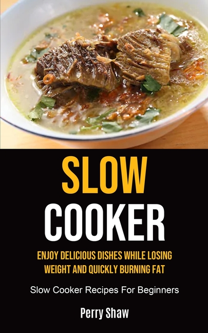 Slow Cooker: Enjoy Delicious Dishes While Losing Weight And Quickly Burning Fat (Slow Cooker Recipes For Beginners)