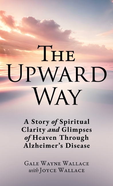 The Upward Way: A Story of Spiritual Clarity and Glimpses of Heaven Through Alzheimer's Disease