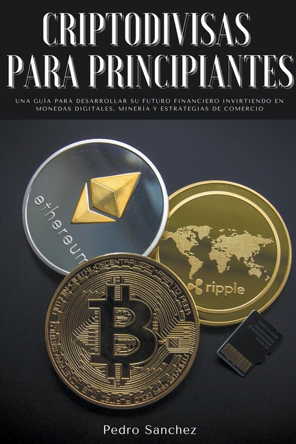 Criptodivisas para principiantes: Una guía para desarrollar su futuro financiero invirtiendo en monedas digitales, minería y estrategias de comercio
