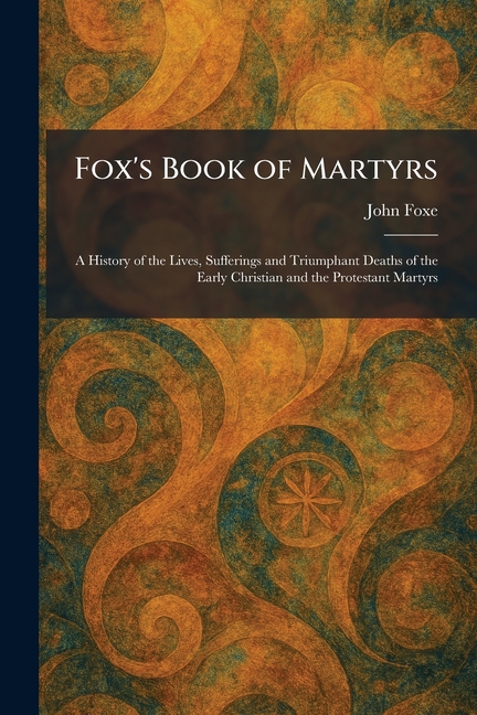 Fox's Book of Martyrs: A History of the Lives, Sufferings and Triumphant Deaths of the Early Christian and the Protestant Martyrs