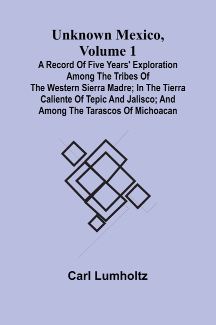 Unknown Mexico, Volume 1; A Record of Five Years' Exploration Among the Tribes of the Western Sierra Madre; In the Tierra Caliente of Tepic and Jalisc