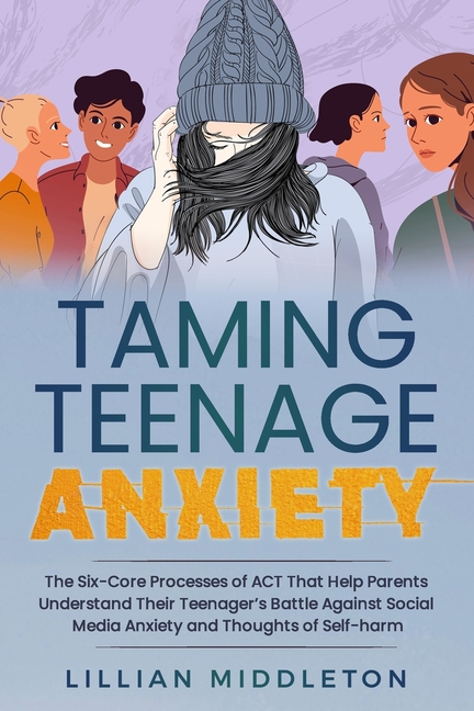 Taming Teenage Anxiety with ACT: The Six Core Processes of ACT That Help Parents Understand Their Teenager's Battle Against Social Media Anxiety and T