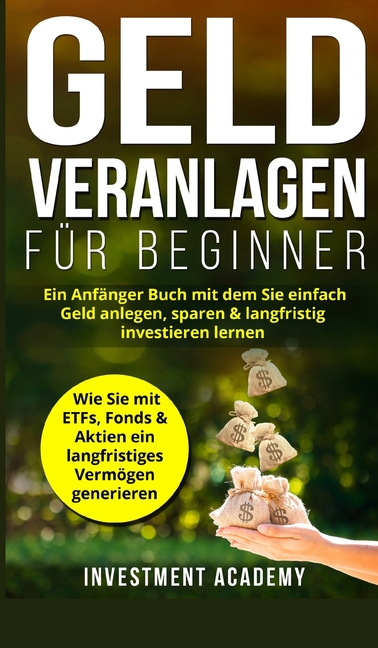 Geld Veranlagen für Beginner: Ein Anfänger Buch mit dem Sie einfach Geld anlegen, sparen & langfristig investieren lernen. Wie Sie mit ETFs, Fonds & A