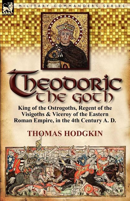 Theodoric the Goth: King of the Ostrogoths, Regent of the Visigoths & Viceroy of the Eastern Roman Empire, in the 4th Century A. D.