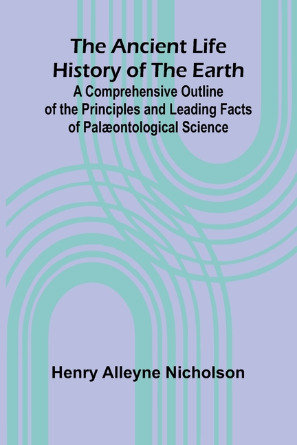 The Ancient Life History of the Earth; A Comprehensive Outline of the Principles and Leading Facts of Palæontological Science