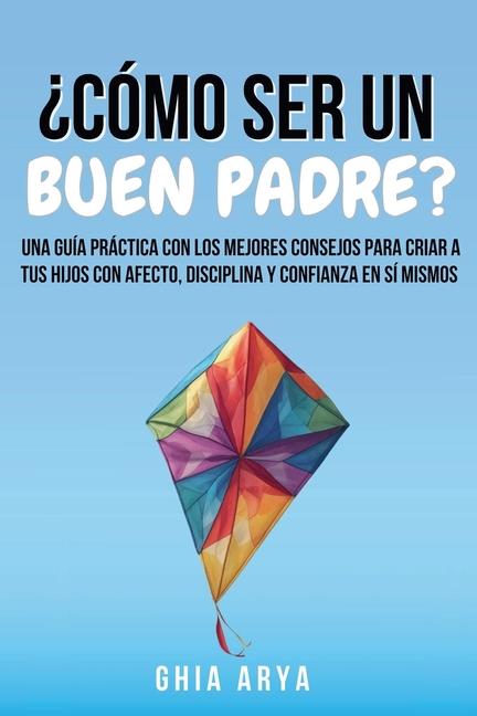 ¿Cómo Ser Un Buen Padre?: Una Guía Práctica Con Los Mejores Consejos Para Criar A Tus Hijos Con Afecto, Disciplina Y Confianza En Sí Mismos
