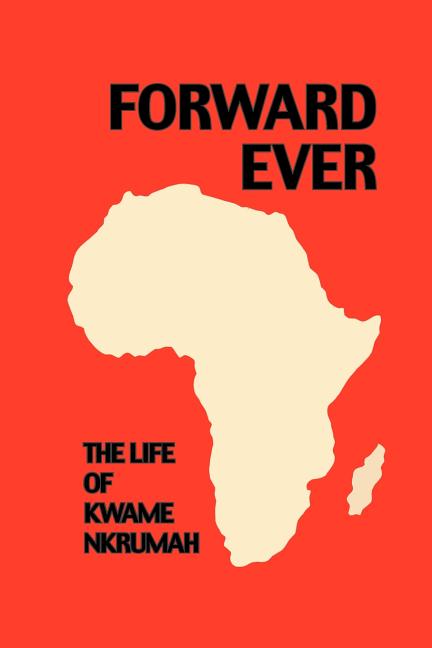 Forward Ever. Kwame Nkrumah: A Biography