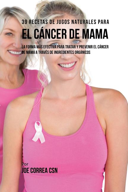 39 Recetas de Jugos Naturales Para el Cáncer de Mama: La Forma Más Efectiva Para Tratar y Prevenir el Cáncer de Mama a Través de Ingredientes Orgánico