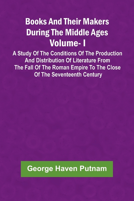 Books And Their Makers During The Middle Ages: A Study Of The Conditions Of The Production And Distribution Of Literature From The Fall Of The Roman E