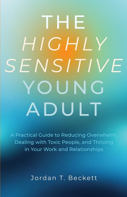 The Highly Sensitive Young Adult: A Practical Guide to Reducing Overwhelm, Dealing with Toxic People, and Thriving in Your Work and Relationships
