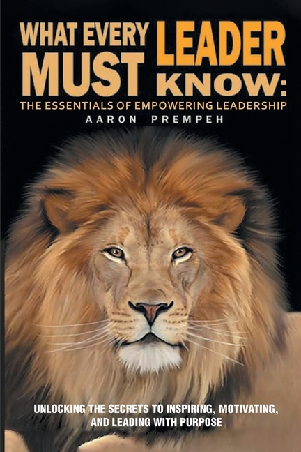 What Every Leader Must Know: The Essentials of Empowering Leadership: Unlocking the Secrets to Inspiring, Motivating, and Leading with Purpose