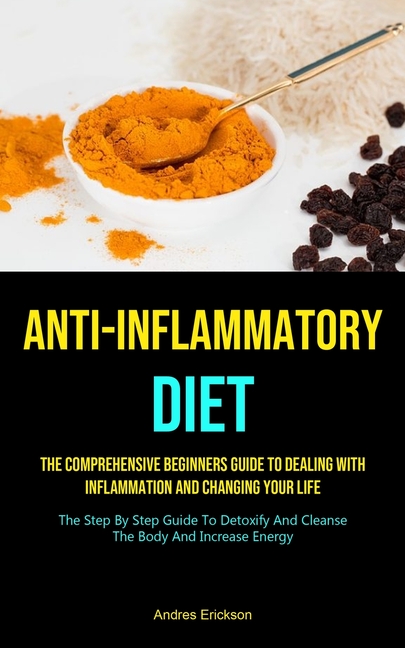 Anti-Inflammatory Diet: The Comprehensive Beginners Guide To Dealing With Inflammation And Changing Your Life (The Step By Step Guide To Detoxify And