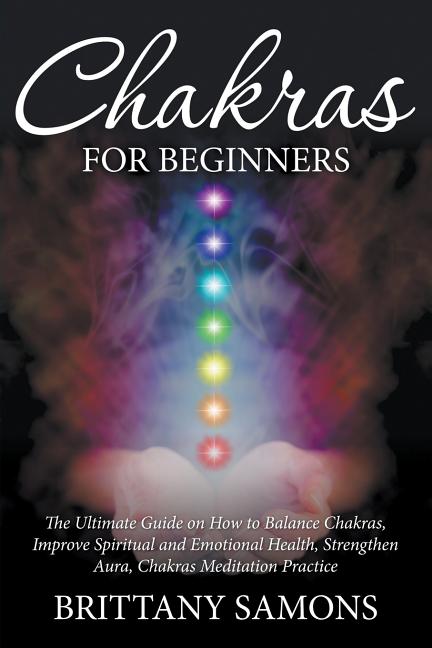 Chakras For Beginners: The Ultimate Guide on How to Balance Chakras, Improve Spiritual and Emotional Health, Strengthen Aura, Chakras Meditation Pract