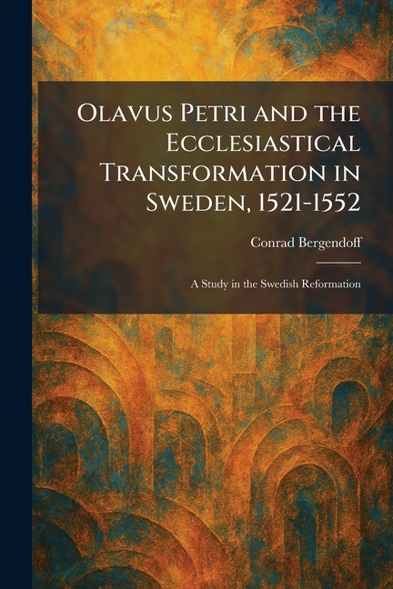 Olavus Petri and the Ecclesiastical Transformation in Sweden, 1521-1552: A Study in the Swedish Reformation