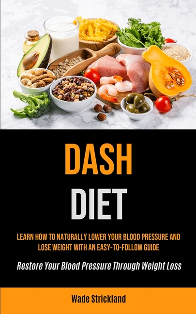 Dash Diet: Learn How To Naturally Lower Your Blood Pressure And Lose Weight With An Easy-to-follow Guide (Restore Your Blood Pressure Through Weight L