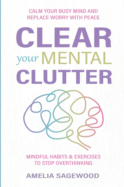 Clear Your Mental Clutter: Calm Your Busy Mind, and Replace Worry With Peace Mindful Habits & Exercises to Stop Overthinking