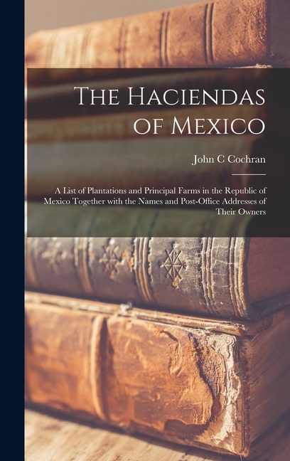 The Haciendas of Mexico: a List of Plantations and Principal Farms in the Republic of Mexico Together With the Names and Post-office Addresses