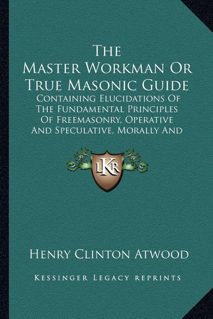 The Master Workman Or True Masonic Guide: Containing Elucidations Of The Fundamental Principles Of Freemasonry, Operative And Speculative, Morally And