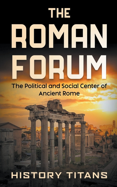 The Roman Forum: The Political and Social Center of Ancient Rome