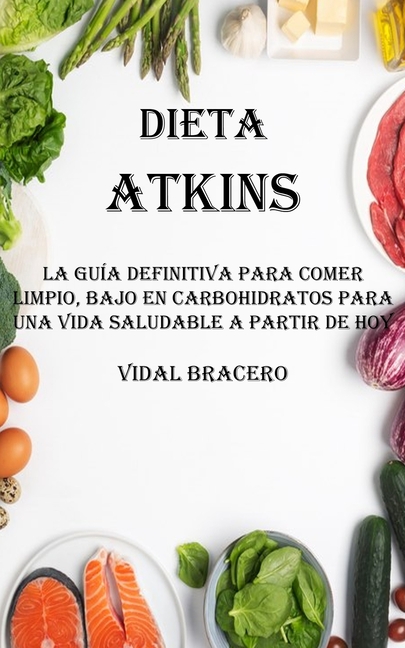 Dieta Atkins: La Guía Definitiva Para Comer Limpio, Bajo en Carbohidratos Para Una Vida Saludable a Partir De Hoy