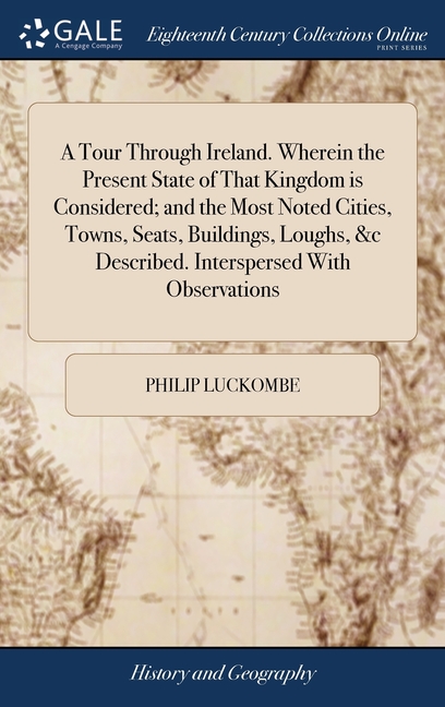 A Tour Through Ireland. Wherein the Present State of That Kingdom is Considered; and the Most Noted Cities, Towns, Seats, Buildings, Loughs, &c Descri
