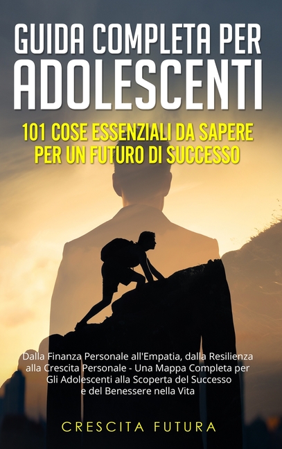 Guida Completa per Adolescenti: 101 Cose Essenziali da Sapere per un Futuro di Successo: Dalla Finanza Personale all'Empatia, dalla Resilienza alla Cr