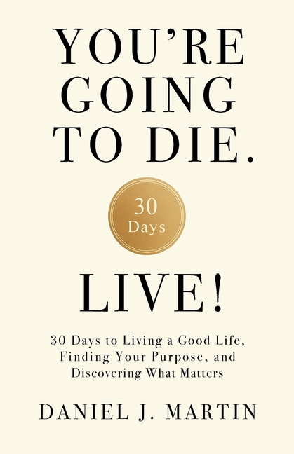 You're Going to Die. Live!: 30 Days to Living a Good Life, Finding Your Purpose, and Discovering What Matters in the End