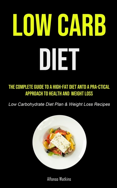 Low Carb Diet: The Complete Guide To A High-fat Diet And A Pra-ctical Approach To Health And Weight Loss (Low Carbohydrate Diet Plan & Weight Loss Rec