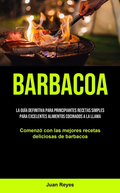 Barbacoa: La guía definitiva para principiantes recetas simples para excelentes alimentos cocinados a la llama (Comenzó con las mejores recetas delici