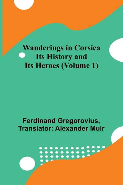 Wanderings in Corsica: Its History and Its Heroes (Volume 1)