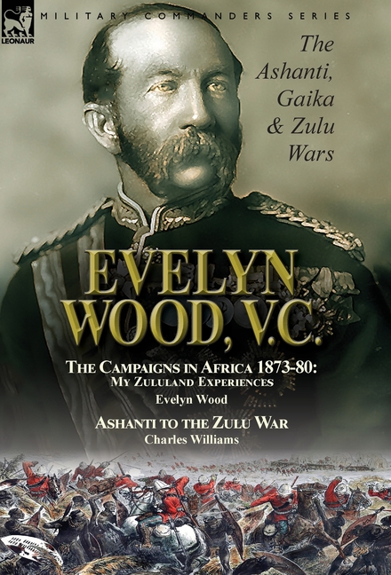 Evelyn Wood, V.C.: the Ashanti, Gaika & Zulu Wars-The Campaigns in Africa 1873-1880: My Zululand Experiences by Evelyn Wood & Ashanti to the Zulu War
