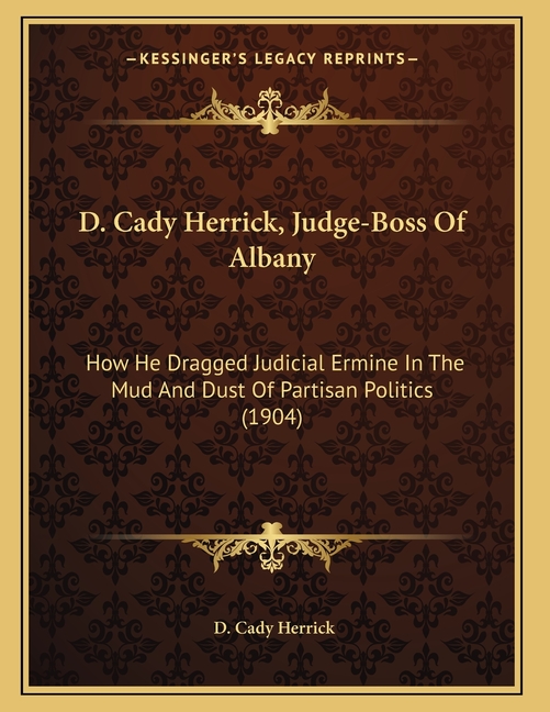 D. Cady Herrick, Judge-Boss Of Albany: How He Dragged Judicial Ermine In The Mud And Dust Of Partisan Politics (1904)
