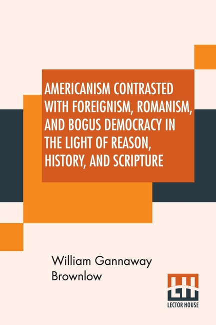 Americanism Contrasted With Foreignism, Romanism, And Bogus Democracy In The Light Of Reason, History, And Scripture: In Which Certain Demagogues In T