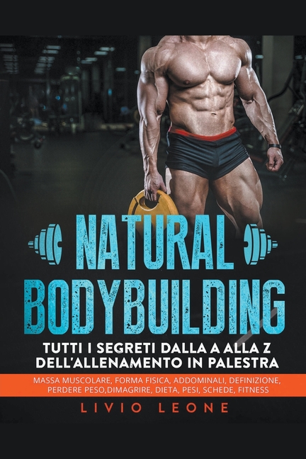 Natural bodybuilding: Tutti i segreti dalla a alla z dell'allenamento in palestra (massa muscolare, forma fisica, addominali, definizione, perdere pes