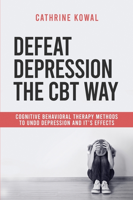 Defeat Depression the CBT way: Cognitive Behavioral Therapy methods to undo Depression and it's effects