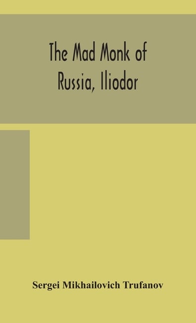 The Mad Monk Of Russia, Iliodor: Life, Memoirs, And Confessions Of Sergei Michailovich Trufanoff (Iliodor) Illustrated With Photographs